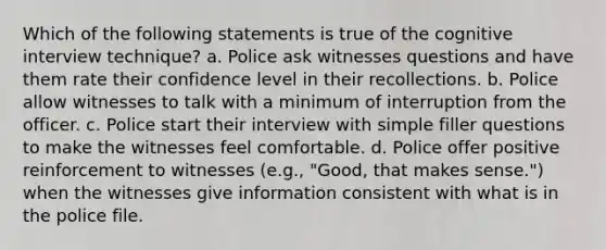 Which of the following statements is true of the cognitive interview technique? a. Police ask witnesses questions and have them rate their confidence level in their recollections. b. Police allow witnesses to talk with a minimum of interruption from the officer. c. Police start their interview with simple filler questions to make the witnesses feel comfortable. d. Police offer positive reinforcement to witnesses (e.g., "Good, that makes sense.") when the witnesses give information consistent with what is in the police file.