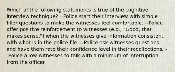 Which of the following statements is true of the cognitive interview technique? --Police start their interview with simple filler questions to make the witnesses feel comfortable. --Police offer positive reinforcement to witnesses (e.g., "Good, that makes sense.") when the witnesses give information consistent with what is in the police file. --Police ask witnesses questions and have them rate their confidence level in their recollections. --Police allow witnesses to talk with a minimum of interruption from the officer.