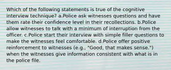 Which of the following statements is true of the cognitive interview technique? a.Police ask witnesses questions and have them rate their confidence level in their recollections. b.Police allow witnesses to talk with a minimum of interruption from the officer. c.Police start their interview with simple filler questions to make the witnesses feel comfortable. d.Police offer positive reinforcement to witnesses (e.g., "Good, that makes sense.") when the witnesses give information consistent with what is in the police file.