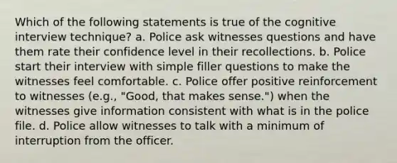 Which of the following statements is true of the cognitive interview technique? a. Police ask witnesses questions and have them rate their confidence level in their recollections. b. Police start their interview with simple filler questions to make the witnesses feel comfortable. c. Police offer positive reinforcement to witnesses (e.g., "Good, that makes sense.") when the witnesses give information consistent with what is in the police file. d. Police allow witnesses to talk with a minimum of interruption from the officer.