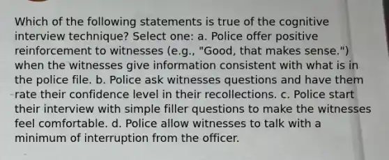 Which of the following statements is true of the cognitive interview technique? Select one: a. Police offer positive reinforcement to witnesses (e.g., "Good, that makes sense.") when the witnesses give information consistent with what is in the police file. b. Police ask witnesses questions and have them rate their confidence level in their recollections. c. Police start their interview with simple filler questions to make the witnesses feel comfortable. d. Police allow witnesses to talk with a minimum of interruption from the officer.