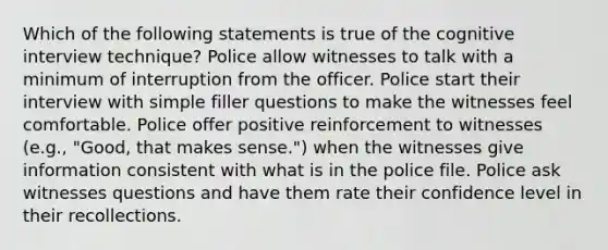 Which of the following statements is true of the cognitive interview technique? Police allow witnesses to talk with a minimum of interruption from the officer. Police start their interview with simple filler questions to make the witnesses feel comfortable. Police offer positive reinforcement to witnesses (e.g., "Good, that makes sense.") when the witnesses give information consistent with what is in the police file. Police ask witnesses questions and have them rate their confidence level in their recollections.