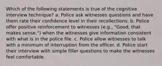 Which of the following statements is true of the cognitive interview technique? a. Police ask witnesses questions and have them rate their confidence level in their recollections. b. Police offer positive reinforcement to witnesses (e.g., "Good, that makes sense.") when the witnesses give information consistent with what is in the police file. c. Police allow witnesses to talk with a minimum of interruption from the officer. d. Police start their interview with simple filler questions to make the witnesses feel comfortable.