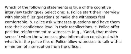 Which of the following statements is true of the cognitive interview technique? Select one: a. Police start their interview with simple filler questions to make the witnesses feel comfortable. b. Police ask witnesses questions and have them rate their confidence level in their recollections. c. Police offer positive reinforcement to witnesses (e.g., "Good, that makes sense.") when the witnesses give information consistent with what is in the police file. d. Police allow witnesses to talk with a minimum of interruption from the officer.