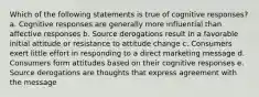 Which of the following statements is true of cognitive responses? a. Cognitive responses are generally more influential than affective responses b. Source derogations result in a favorable initial attitude or resistance to attitude change c. Consumers exert little effort in responding to a direct marketing message d. Consumers form attitudes based on their cognitive responses e. Source derogations are thoughts that express agreement with the message