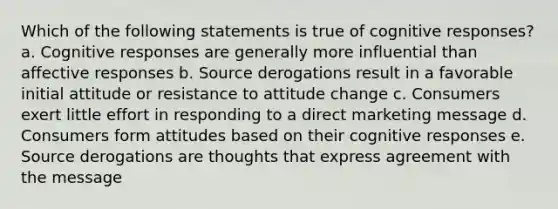 Which of the following statements is true of cognitive responses? a. Cognitive responses are generally more influential than affective responses b. Source derogations result in a favorable initial attitude or resistance to attitude change c. Consumers exert little effort in responding to a direct marketing message d. Consumers form attitudes based on their cognitive responses e. Source derogations are thoughts that express agreement with the message