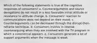 Which of the following statements is true of the cognitive responses of consumers? a. Counterarguments and source derogations do not result in a less favorable initial attitude or resistance to attitude change. b. Consumers' reaction to communications does not depend on their mood. c. Counterarguments can be decreased through the disrupt-then-reframe technique. d. Consumers involve in intense counterarguing when they are involved with the TV program in which a commercial appears. e. Consumers generate a lot of support arguments when the message is weak.