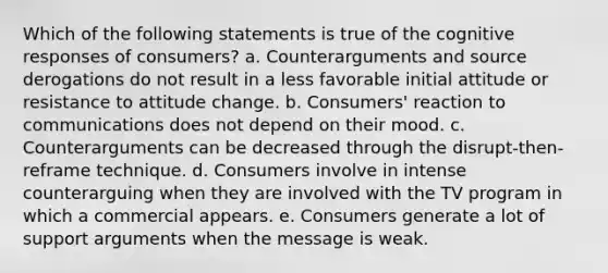 Which of the following statements is true of the cognitive responses of consumers? a. Counterarguments and source derogations do not result in a less favorable initial attitude or resistance to attitude change. b. Consumers' reaction to communications does not depend on their mood. c. Counterarguments can be decreased through the disrupt-then-reframe technique. d. Consumers involve in intense counterarguing when they are involved with the TV program in which a commercial appears. e. Consumers generate a lot of support arguments when the message is weak.