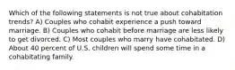 Which of the following statements is not true about cohabitation trends? A) Couples who cohabit experience a push toward marriage. B) Couples who cohabit before marriage are less likely to get divorced. C) Most couples who marry have cohabitated. D) About 40 percent of U.S. children will spend some time in a cohabitating family.