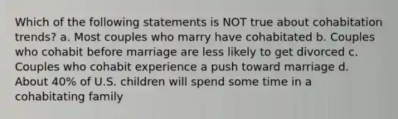 Which of the following statements is NOT true about cohabitation trends? a. Most couples who marry have cohabitated b. Couples who cohabit before marriage are less likely to get divorced c. Couples who cohabit experience a push toward marriage d. About 40% of U.S. children will spend some time in a cohabitating family