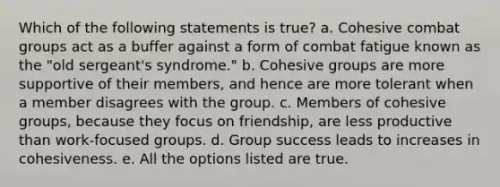 Which of the following statements is true? a. Cohesive combat groups act as a buffer against a form of combat fatigue known as the "old sergeant's syndrome." b. Cohesive groups are more supportive of their members, and hence are more tolerant when a member disagrees with the group. c. Members of cohesive groups, because they focus on friendship, are less productive than work-focused groups. d. Group success leads to increases in cohesiveness. e. All the options listed are true.