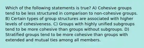 Which of the following statements is true? A) Cohesive groups tend to be less structured in comparison to non-cohesive groups. B) Certain types of group structures are associated with higher levels of cohesiveness. C) Groups with highly unified subgroups tend to be more cohesive than groups without subgroups. D) Stratified groups tend to be more cohesive than groups with extended and mutual ties among all members.