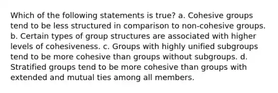 Which of the following statements is true? a. Cohesive groups tend to be less structured in comparison to non-cohesive groups. b. Certain types of group structures are associated with higher levels of cohesiveness. c. Groups with highly unified subgroups tend to be more cohesive than groups without subgroups. d. Stratified groups tend to be more cohesive than groups with extended and mutual ties among all members.