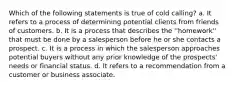 Which of the following statements is true of cold calling? a. It refers to a process of determining potential clients from friends of customers. b. It is a process that describes the ''homework'' that must be done by a salesperson before he or she contacts a prospect. c. It is a process in which the salesperson approaches potential buyers without any prior knowledge of the prospects' needs or financial status. d. It refers to a recommendation from a customer or business associate.