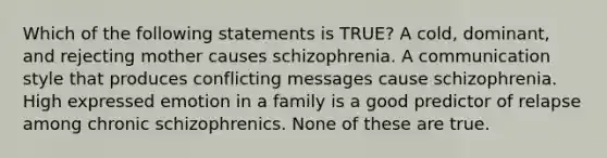 Which of the following statements is TRUE? A cold, dominant, and rejecting mother causes schizophrenia. A communication style that produces conflicting messages cause schizophrenia. High expressed emotion in a family is a good predictor of relapse among chronic schizophrenics. None of these are true.