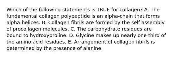 Which of the following statements is TRUE for collagen? A. The fundamental collagen polypeptide is an alpha-chain that forms alpha-helices. B. Collagen fibrils are formed by the self-assembly of procollagen molecules. C. The carbohydrate residues are bound to hydroxyproline. D. Glycine makes up nearly one third of the amino acid residues. E. Arrangement of collagen fibrils is determined by the presence of alanine.