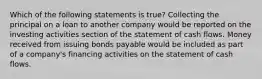 Which of the following statements is true? Collecting the principal on a loan to another company would be reported on the investing activities section of the statement of cash flows. Money received from issuing bonds payable would be included as part of a company's financing activities on the statement of cash flows.