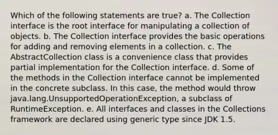 Which of the following statements are true? a. The Collection interface is the root interface for manipulating a collection of objects. b. The Collection interface provides the basic operations for adding and removing elements in a collection. c. The AbstractCollection class is a convenience class that provides partial implementation for the Collection interface. d. Some of the methods in the Collection interface cannot be implemented in the concrete subclass. In this case, the method would throw java.lang.UnsupportedOperationException, a subclass of RuntimeException. e. All interfaces and classes in the Collections framework are declared using generic type since JDK 1.5.