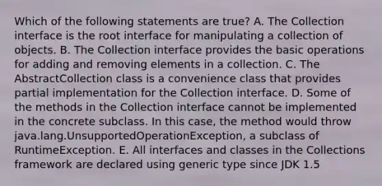 Which of the following statements are true? A. The Collection interface is the root interface for manipulating a collection of objects. B. The Collection interface provides the basic operations for adding and removing elements in a collection. C. The AbstractCollection class is a convenience class that provides partial implementation for the Collection interface. D. Some of the methods in the Collection interface cannot be implemented in the concrete subclass. In this case, the method would throw java.lang.UnsupportedOperationException, a subclass of RuntimeException. E. All interfaces and classes in the Collections framework are declared using generic type since JDK 1.5