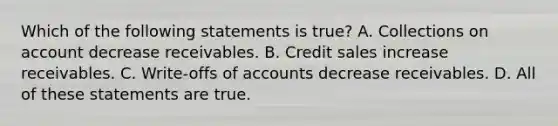 Which of the following statements is​ true? A. Collections on account decrease receivables. B. Credit sales increase receivables. C. ​Write-offs of accounts decrease receivables. D. All of these statements are true.