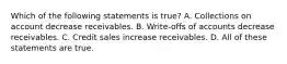 Which of the following statements is​ true? A. Collections on account decrease receivables. B. ​Write-offs of accounts decrease receivables. C. Credit sales increase receivables. D. All of these statements are true.
