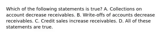 Which of the following statements is​ true? A. Collections on account decrease receivables. B. ​Write-offs of accounts decrease receivables. C. Credit sales increase receivables. D. All of these statements are true.