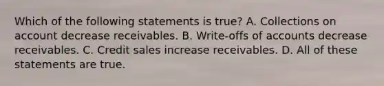 Which of the following statements is true? A. Collections on account decrease receivables. B. Write-offs of accounts decrease receivables. C. Credit sales increase receivables. D. All of these statements are true.