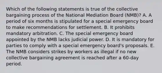 Which of the following statements is true of the collective bargaining process of the National Mediation Board (NMB)? A. A period of six months is stipulated for a special emergency board to make recommendations for settlement. B. It prohibits mandatory arbitration. C. The special emergency board appointed by the NMB lacks judicial power. D. It is mandatory for parties to comply with a special emergency board's proposals. E. The NMB considers strikes by workers as illegal if no new collective bargaining agreement is reached after a 60-day period.