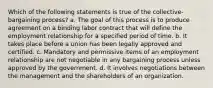 Which of the following statements is true of the collective-bargaining process? a. The goal of this process is to produce agreement on a binding labor contract that will define the employment relationship for a specified period of time. b. It takes place before a union has been legally approved and certified. c. Mandatory and permissive items of an employment relationship are not negotiable in any bargaining process unless approved by the government. d. It involves negotiations between the management and the shareholders of an organization.