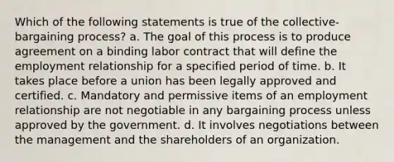 Which of the following statements is true of the collective-bargaining process? a. The goal of this process is to produce agreement on a binding labor contract that will define the employment relationship for a specified period of time. b. It takes place before a union has been legally approved and certified. c. Mandatory and permissive items of an employment relationship are not negotiable in any bargaining process unless approved by the government. d. It involves negotiations between the management and the shareholders of an organization.