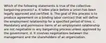 Which of the following statements is true of the collective-bargaining process? a. It takes place before a union has been legally approved and certified. b. The goal of this process is to produce agreement on a binding labor contract that will define the employment relationship for a specified period of time. c. Mandatory and permissive items of an employment relationship are not negotiable in any bargaining process unless approved by the government. d. It involves negotiations between the management and the shareholders of an organization.