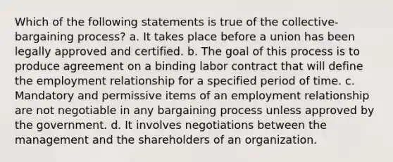 Which of the following statements is true of the collective-bargaining process? a. It takes place before a union has been legally approved and certified. b. The goal of this process is to produce agreement on a binding labor contract that will define the employment relationship for a specified period of time. c. Mandatory and permissive items of an employment relationship are not negotiable in any bargaining process unless approved by the government. d. It involves negotiations between the management and the shareholders of an organization.