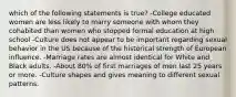 which of the following statements is true? -College educated women are less likely to marry someone with whom they cohabited than women who stopped formal education at high school -Culture does not appear to be important regarding sexual behavior in the US because of the historical strength of European influence. -Marriage rates are almost identical for White and Black adults. -About 80% of first marriages of men last 25 years or more. -Culture shapes and gives meaning to different sexual patterns.