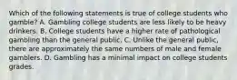 Which of the following statements is true of college students who gamble? A. Gambling college students are less likely to be heavy drinkers. B. College students have a higher rate of pathological gambling than the general public. C. Unlike the general public, there are approximately the same numbers of male and female gamblers. D. Gambling has a minimal impact on college students grades.