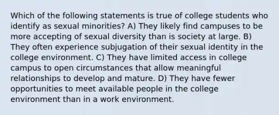 Which of the following statements is true of college students who identify as sexual minorities? A) They likely find campuses to be more accepting of sexual diversity than is society at large. B) They often experience subjugation of their sexual identity in the college environment. C) They have limited access in college campus to open circumstances that allow meaningful relationships to develop and mature. D) They have fewer opportunities to meet available people in the college environment than in a work environment.