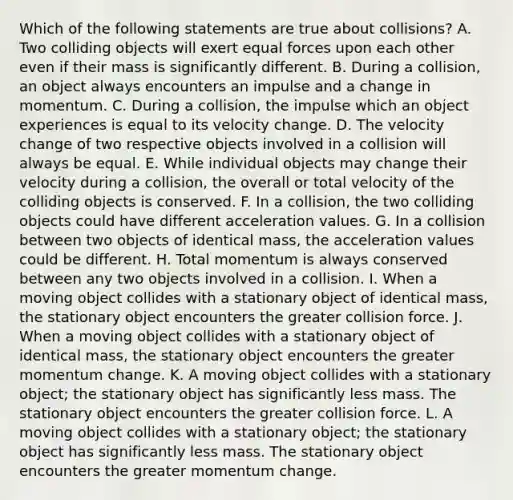 Which of the following statements are true about collisions? A. Two colliding objects will exert equal forces upon each other even if their mass is significantly different. B. During a collision, an object always encounters an impulse and a change in momentum. C. During a collision, the impulse which an object experiences is equal to its velocity change. D. The velocity change of two respective objects involved in a collision will always be equal. E. While individual objects may change their velocity during a collision, the overall or total velocity of the colliding objects is conserved. F. In a collision, the two colliding objects could have different acceleration values. G. In a collision between two objects of identical mass, the acceleration values could be different. H. Total momentum is always conserved between any two objects involved in a collision. I. When a moving object collides with a stationary object of identical mass, the stationary object encounters the greater collision force. J. When a moving object collides with a stationary object of identical mass, the stationary object encounters the greater momentum change. K. A moving object collides with a stationary object; the stationary object has significantly less mass. The stationary object encounters the greater collision force. L. A moving object collides with a stationary object; the stationary object has significantly less mass. The stationary object encounters the greater momentum change.