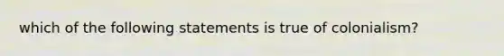 which of the following statements is true of colonialism?