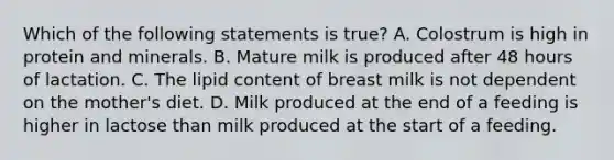 Which of the following statements is true? A. Colostrum is high in protein and minerals. B. Mature milk is produced after 48 hours of lactation. C. The lipid content of breast milk is not dependent on the mother's diet. D. Milk produced at the end of a feeding is higher in lactose than milk produced at the start of a feeding.