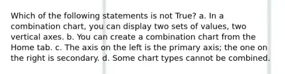 Which of the following statements is not True? a. In a combination chart, you can display two sets of values, two vertical axes. b. You can create a combination chart from the Home tab. c. The axis on the left is the primary axis; the one on the right is secondary. d. Some chart types cannot be combined.