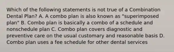 Which of the following statements is not true of a Combination Dental Plan? A. A combo plan is also known as "superimposed plan" B. Combo plan is basically a combo of a schedule and nonschedule plan C. Combo plan covers diagnostic and preventive care on the usual customary and reasonable basis D. Combo plan uses a fee schedule for other dental services