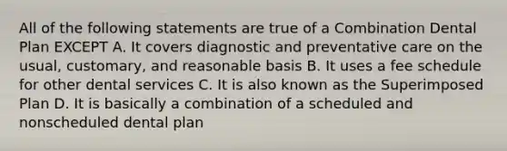 All of the following statements are true of a Combination Dental Plan EXCEPT A. It covers diagnostic and preventative care on the usual, customary, and reasonable basis B. It uses a fee schedule for other dental services C. It is also known as the Superimposed Plan D. It is basically a combination of a scheduled and nonscheduled dental plan