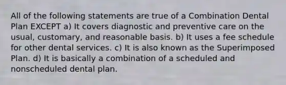 All of the following statements are true of a Combination Dental Plan EXCEPT a) It covers diagnostic and preventive care on the usual, customary, and reasonable basis. b) It uses a fee schedule for other dental services. c) It is also known as the Superimposed Plan. d) It is basically a combination of a scheduled and nonscheduled dental plan.