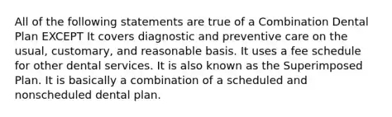 All of the following statements are true of a Combination Dental Plan EXCEPT It covers diagnostic and preventive care on the usual, customary, and reasonable basis. It uses a fee schedule for other dental services. It is also known as the Superimposed Plan. It is basically a combination of a scheduled and nonscheduled dental plan.