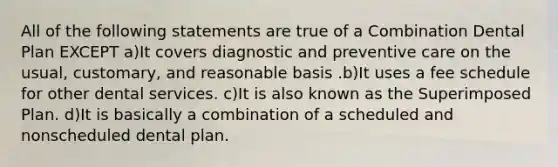 All of the following statements are true of a Combination Dental Plan EXCEPT a)It covers diagnostic and preventive care on the usual, customary, and reasonable basis .b)It uses a fee schedule for other dental services. c)It is also known as the Superimposed Plan. d)It is basically a combination of a scheduled and nonscheduled dental plan.