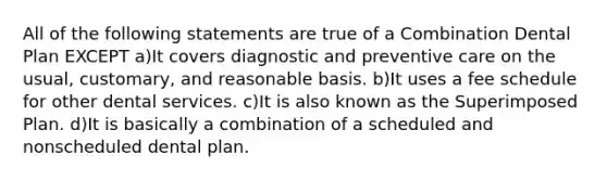 All of the following statements are true of a Combination Dental Plan EXCEPT a)It covers diagnostic and preventive care on the usual, customary, and reasonable basis. b)It uses a fee schedule for other dental services. c)It is also known as the Superimposed Plan. d)It is basically a combination of a scheduled and nonscheduled dental plan.