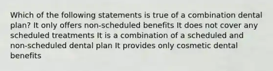 Which of the following statements is true of a combination dental plan? It only offers non-scheduled benefits It does not cover any scheduled treatments It is a combination of a scheduled and non-scheduled dental plan It provides only cosmetic dental benefits