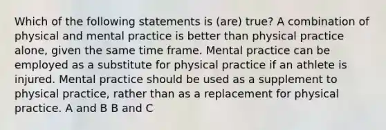 Which of the following statements is (are) true? A combination of physical and mental practice is better than physical practice alone, given the same time frame. Mental practice can be employed as a substitute for physical practice if an athlete is injured. Mental practice should be used as a supplement to physical practice, rather than as a replacement for physical practice. A and B B and C