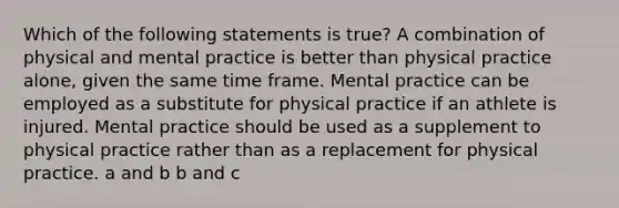 Which of the following statements is true? A combination of physical and mental practice is better than physical practice alone, given the same time frame. Mental practice can be employed as a substitute for physical practice if an athlete is injured. Mental practice should be used as a supplement to physical practice rather than as a replacement for physical practice. a and b b and c