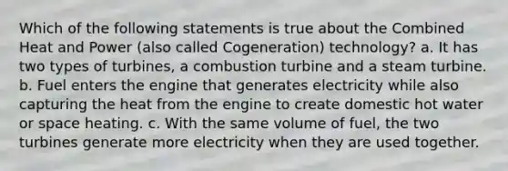 Which of the following statements is true about the Combined Heat and Power (also called Cogeneration) technology? a. It has two types of turbines, a combustion turbine and a steam turbine. b. Fuel enters the engine that generates electricity while also capturing the heat from the engine to create domestic hot water or space heating. c. With the same volume of fuel, the two turbines generate more electricity when they are used together.