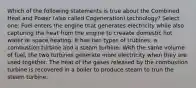 Which of the following statements is true about the Combined Heat and Power (also called Cogeneration) technology? Select one: Fuel enters the engine that generates electricity while also capturing the heat from the engine to creaate domestic hot water or space heating. It has two types of trubines, a combustion turbine and a steam turbine. With the same volume of fuel, the two turbines generate more electricity when they are used together. The heat of the gases released by the combustion turbine is recovered in a boiler to produce steam to trun the steam turbine.